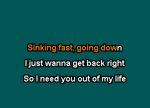 Sinking fast, going down

ljust wanna get back right

So I need you out of my life