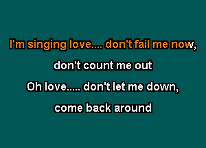 I'm singing Iove.... don't fail me now,

don't count me out
Oh love ..... don't let me down,

come back around