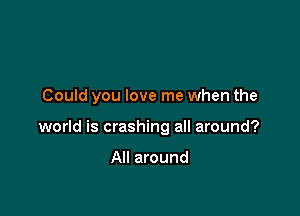 Could you love me when the

world is crashing all around?

All around