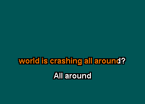 world is crashing all around?

All around