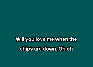 Will you love me when the

chips are down, Oh oh