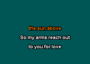 the sun above

So my arms reach out

to you for love