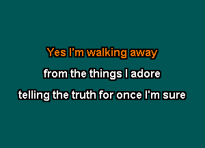 Yes I'm walking away

from the things I adore

telling the truth for once I'm sure