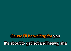 Cause I'll be waiting for you

It's about to get hot and heavy, aha