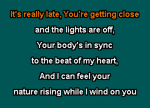 It's really late, You're getting close
and the lights are off,
Your body's in sync
to the beat of my heart,
And I can feel your

nature rising while I wind on you