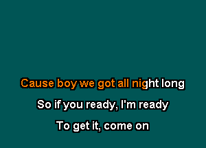 Cause boy we got all night long

So ifyou ready, I'm ready

To get it, come on