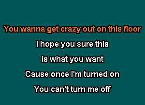 You wanna get crazy out on this floor

lhope you sure this
is what you want
Cause once I'm turned on

You can't turn me off