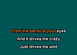 From the barrel of your eyes

And it drives me crazy

Just drives me wild