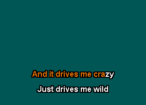 And it drives me crazy

Just drives me wild