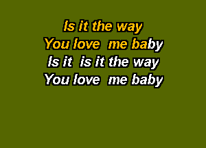 Is it the way
You Iove me baby
Is it is it the way

You love me baby