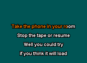 Take the phone in your room

Stop the tape or resume

Well you could try

if you think it will load