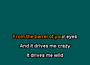 From the barrel of your eyes

And it drives me crazy

It drives me wild