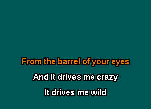 From the barrel of your eyes

And it drives me crazy

It drives me wild