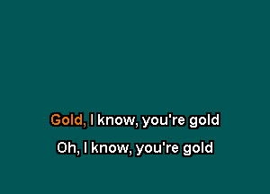 Gold, I know, you're gold

Oh, I know, you're gold