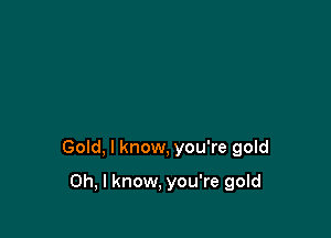 Gold, I know, you're gold

Oh, I know, you're gold