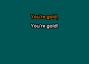 You're gold,

You're gold!