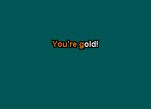 You're gold!
