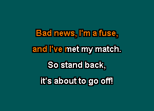 Bad news, I'm a fuse,

and I've met my match.

80 stand back,

it's about to go off!