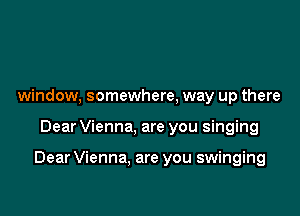 window, somewhere, way up there

Dear Vienna, are you singing

Dear Vienna, are you swinging