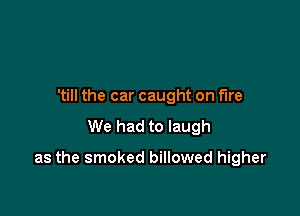 'till the car caught on fire

We had to laugh

as the smoked billowed higher