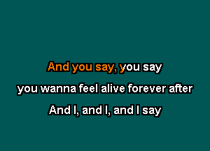 And you say, you say

you wanna feel alive forever after

And I, and I, and I say