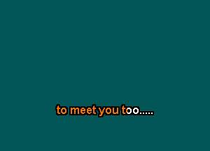 to meet you too .....
