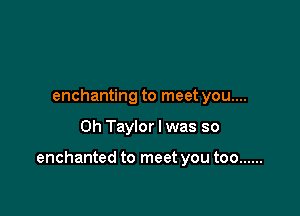 enchanting to meet you....

Oh Taylor I was so

enchanted to meet you too ......