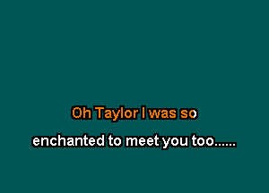 0h Taylor I was so

enchanted to meet you too ......