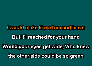 lwould make like atree and leave
But ifl reached for your hand
Would your eyes get wide, Who knew

the other side could be so green