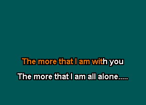 The more that I am with you

The more thatl am all alone .....