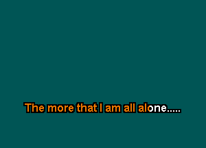 The more thatl am all alone .....