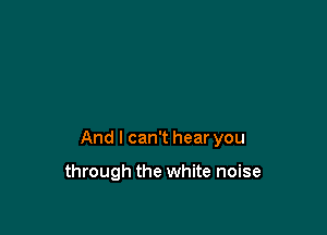 And I can't hear you

through the white noise