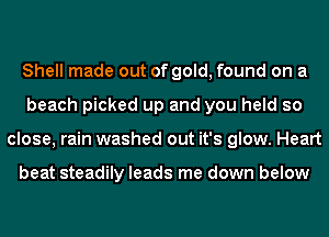 Shell made out of gold, found on a
beach picked up and you held so
close, rain washed out it's glow. Heart

beat steadily leads me down below