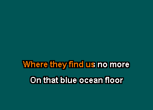 Where they find us no more

On that blue ocean floor