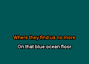 Where they find us no more

On that blue ocean floor
