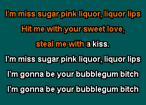 Pm miss sugar pink liquor, liquor lips
Hit me with your sweet love,
steal me with a kiss.

Pm miss sugar pink liquor, liquor lips
Pm gonna be your bubblegum bitch

Pm gonna be your bubblegum bitch