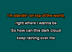 I'm standin' on top ofthe world,
right where lwanna be

So how can this dark cloud

keep raining over me