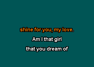 shine for you, my love.
Am I that girl

that you dream of