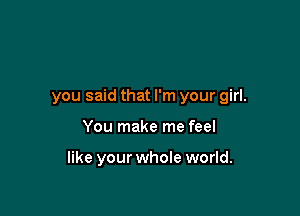 you said that I'm your girl.

You make me feel

like your whole world.