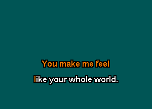 You make me feel

like your whole world.