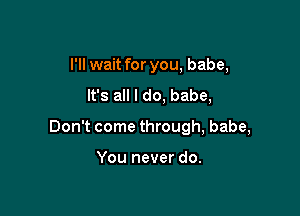 I'll wait for you, babe,
It's all I do, babe,

Don't come through, babe,

You never do.