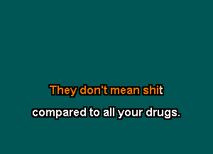 They don't mean shit

compared to all your drugs.