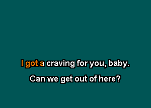 I got a craving for you, baby.

Can we get out of here?