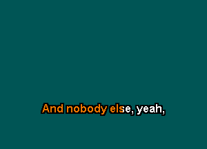 And nobody else, yeah,