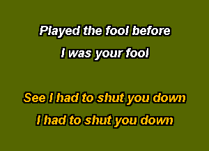 PIayed the fool before

I was your foo!

See mad to shut you down

mad to shut you down