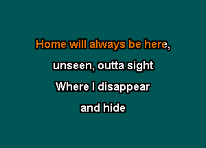 Home will always be here,

unseen, outta sight

Where I disappear
and hide