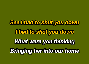 See I had to shut you down
mad to shut you down
What were you thinking

Bringing her into our home