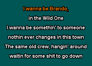 lwanna be Brando,
in the Wild One
lwanna be somethin' to someone
nothin ever changes in this town
The same old crew, hangin' around

waitin for some shit to go down