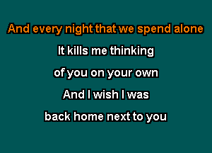 And every night that we spend alone
It kills me thinking
of you on your own

And I wish I was

back home next to you