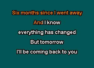 Six months since I went away
And I know
everything has changed

But tomorrow

I'll be coming back to you